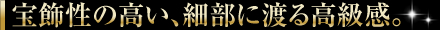 宝飾性の高い、細部に渡る高級感。