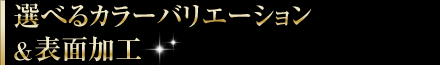 選べるカラーバリエーション＆表面加工